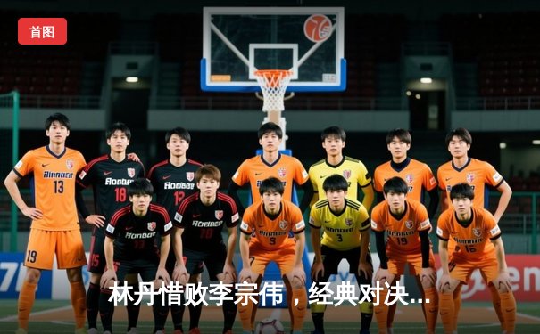 林丹惜败李宗伟，经典对决再现羽坛巅峰对决