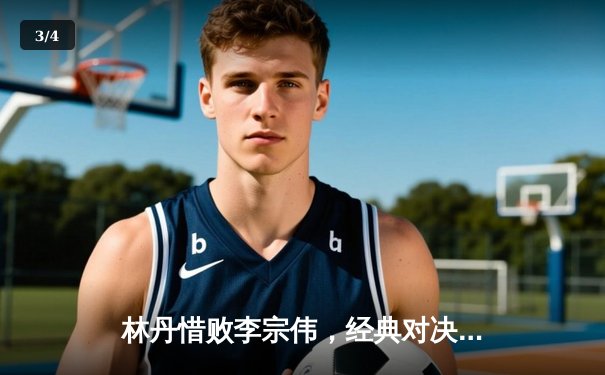 林丹惜败李宗伟，经典对决再现羽坛巅峰对决 - 3