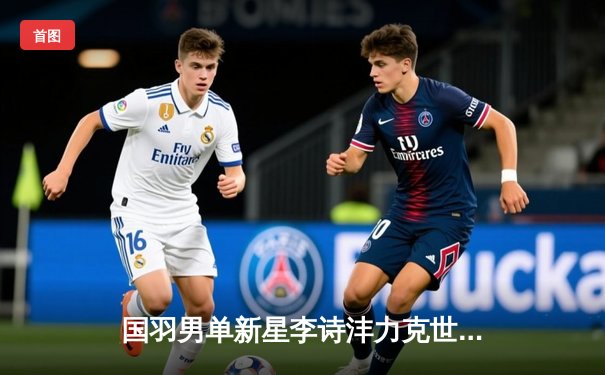 国羽男单新星李诗沣力克世界第一安赛龙，全英公开赛夺冠创历史