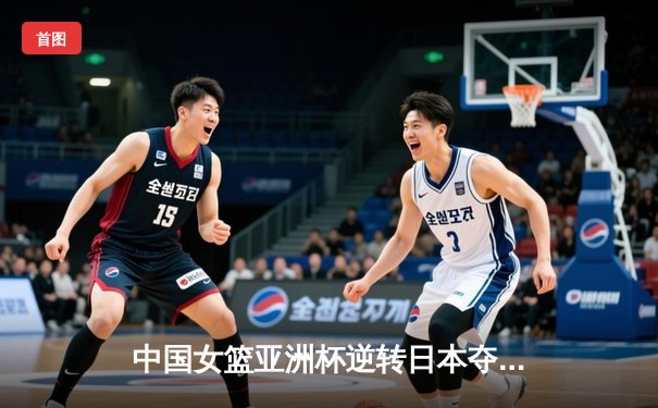 中国女篮亚洲杯逆转日本夺冠，韩旭狂砍26分荣膺MVP