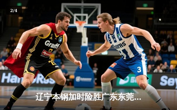 辽宁本钢加时险胜广东东莞大益 CBA总决赛上演史诗级对决 - 2