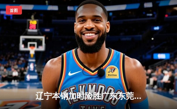 辽宁本钢加时险胜广东东莞 赵继伟35分导演惊天逆转