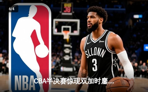 CBA半决赛惊现双加时鏖战 辽宁本钢逆转广东宏远总分2-1领先 - 4