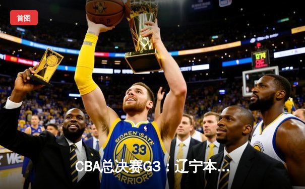 CBA总决赛G3：辽宁本钢逆转浙江稠州金租，张镇麟26分创生涯新高